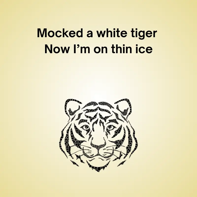 Funny pun featuring a tiger: 'Mocked a white tiger. now I’m on thin ice''